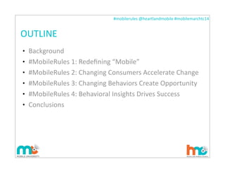 #mobilerules	
  @heartlandmobile	
  #mobilemarchtc14	
  
OUTLINE
• Background
• #MobileRules	
  1:	
  Redeﬁning	
  “Mobile”
• #MobileRules	
  2:	
  Changing	
  Consumers	
  Accelerate	
  Change
• #MobileRules	
  3:	
  Changing	
  Behaviors	
  Create	
  Opportunity
• #MobileRules	
  4:	
  Behavioral	
  Insights	
  Drives	
  Success
• Conclusions
 