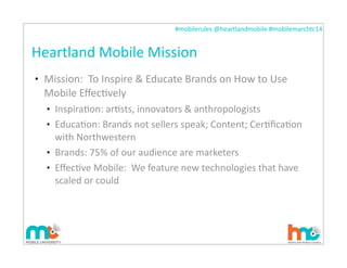 #mobilerules	
  @heartlandmobile	
  #mobilemarchtc14	
  
Heartland	
  Mobile	
  Mission
• Mission:	
  	
  To	
  Inspire	
  &	
  Educate	
  Brands	
  on	
  How	
  to	
  Use	
  
Mobile	
  EﬀecIvely
• InspiraIon:	
  arIsts,	
  innovators	
  &	
  anthropologists
• EducaIon:	
  Brands	
  not	
  sellers	
  speak;	
  Content;	
  CerIﬁcaIon	
  
with	
  Northwestern
• Brands:	
  75%	
  of	
  our	
  audience	
  are	
  marketers
• EﬀecIve	
  Mobile:	
  	
  We	
  feature	
  new	
  technologies	
  that	
  have	
  
scaled	
  or	
  could	
  
 