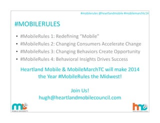 #mobilerules	
  @heartlandmobile	
  #mobilemarchtc14	
  
#MOBILERULES
• #MobileRules	
  1:	
  Redeﬁning	
  “Mobile”
• #MobileRules	
  2:	
  Changing	
  Consumers	
  Accelerate	
  Change
• #MobileRules	
  3:	
  Changing	
  Behaviors	
  Create	
  Opportunity
• #MobileRules	
  4:	
  Behavioral	
  Insights	
  Drives	
  Success
Heartland	
  Mobile	
  &	
  MobileMarchTC	
  will	
  make	
  2014	
  
the	
  Year	
  #MobileRules	
  the	
  Midwest!
Join	
  Us!
hugh@heartlandmobilecouncil.com
 