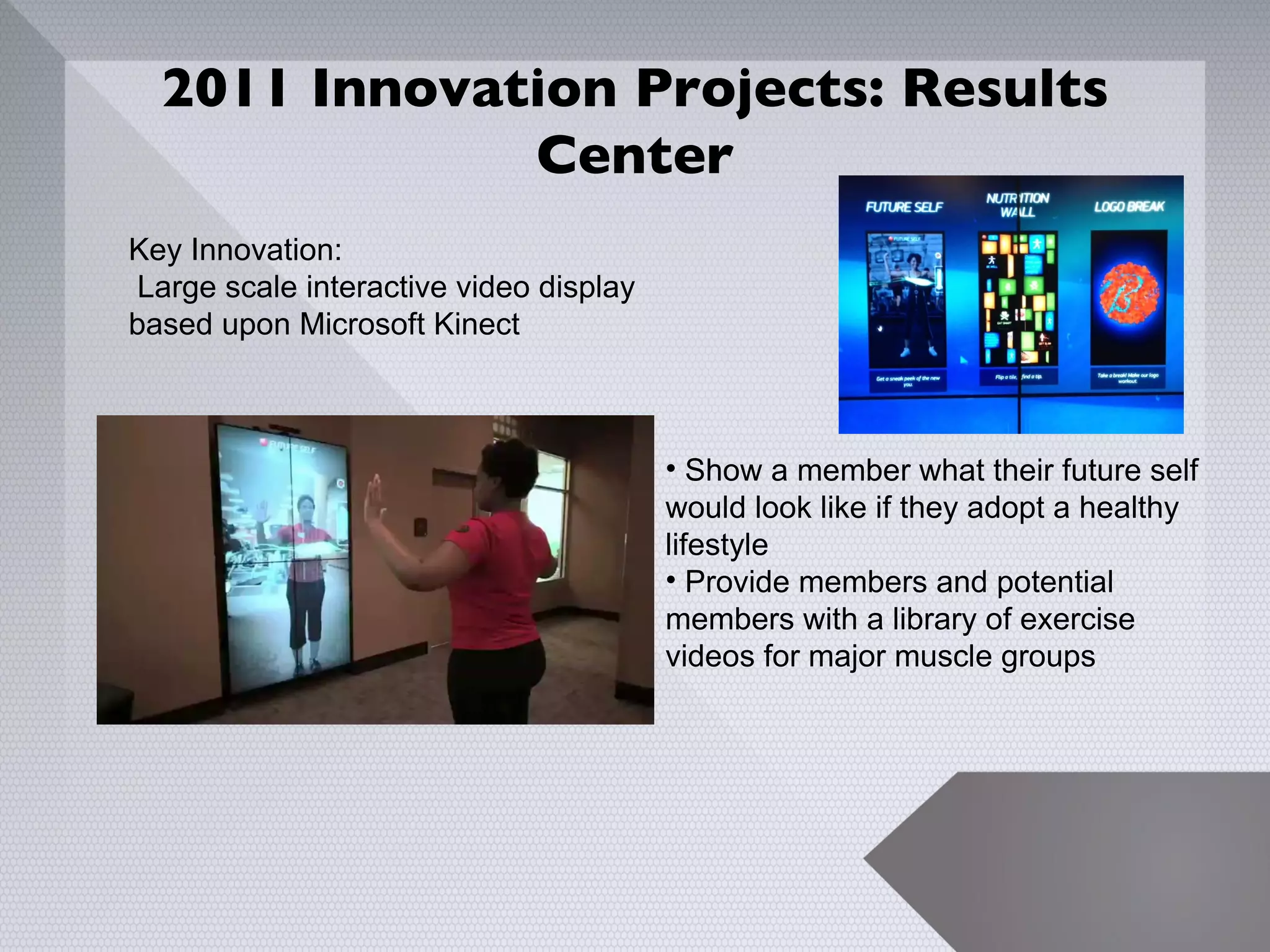 2011 Innovation Projects: Results
              Center
Key Innovation:
 Large scale interactive video display
based upon Microsoft Kinect



                                         • Show a member what their future self
                                         would look like if they adopt a healthy
                                         lifestyle
                                         • Provide members and potential
                                         members with a library of exercise
                                         videos for major muscle groups




                                                                             13
 