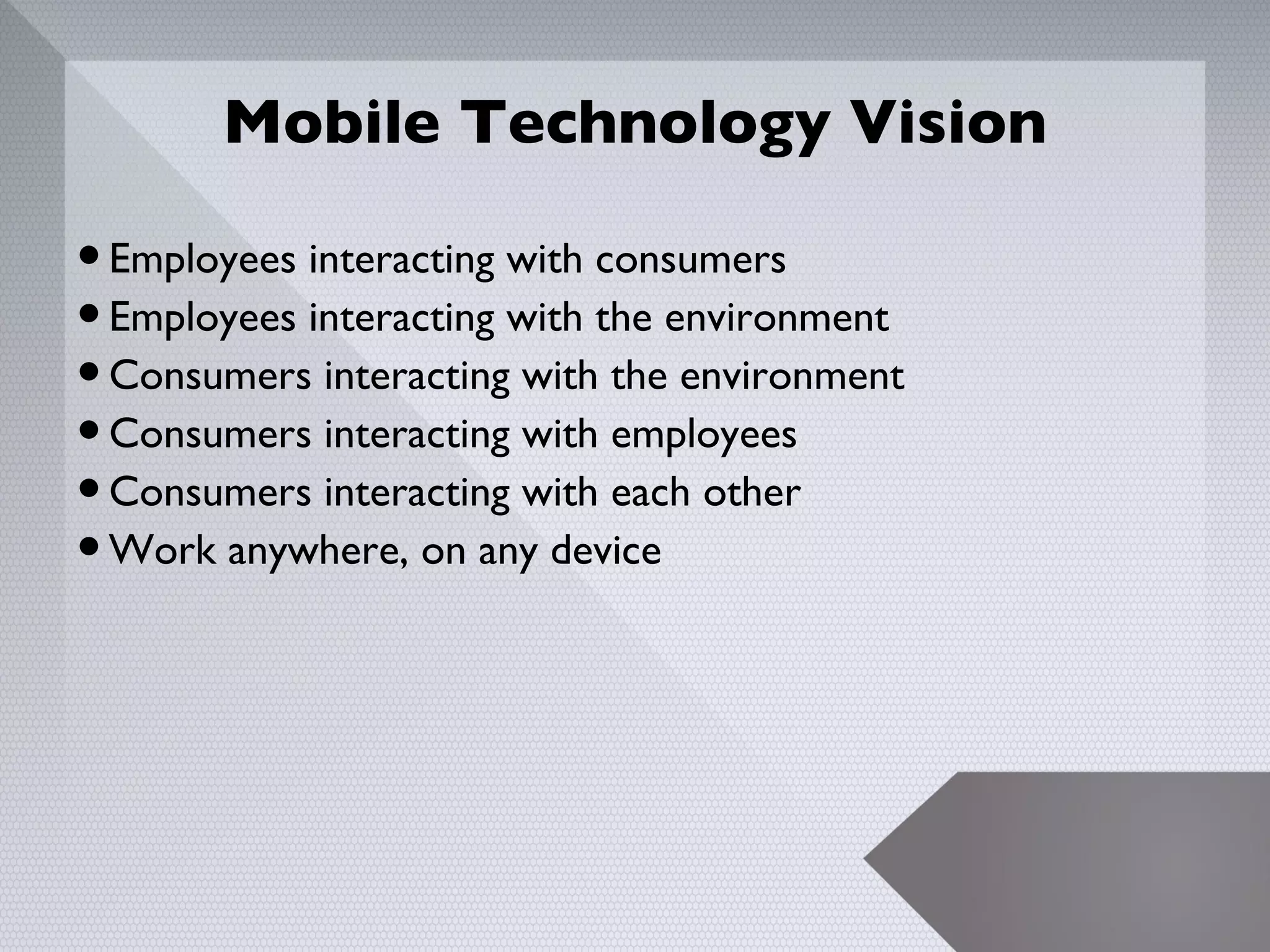 Mobile Technology Vision

• Employees interacting with consumers
• Employees interacting with the environment
• Consumers interacting with the environment
• Consumers interacting with employees
• Consumers interacting with each other
• Work anywhere, on any device



                                               14
 