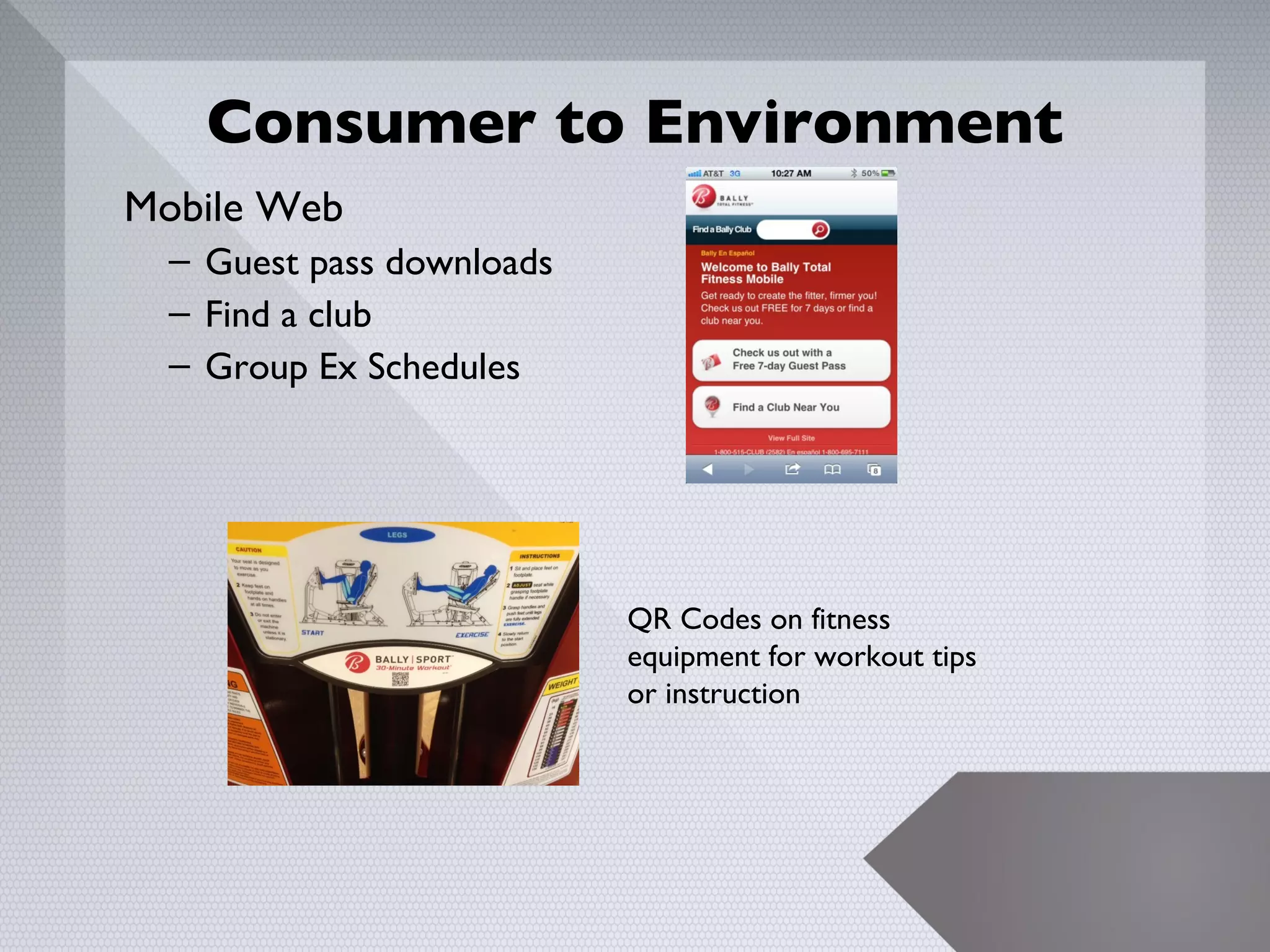 Consumer to Environment
Mobile Web
  – Guest pass downloads
  – Find a club
  – Group Ex Schedules




                           QR Codes on fitness
                           equipment for workout tips
                           or instruction




                                                        17
 
