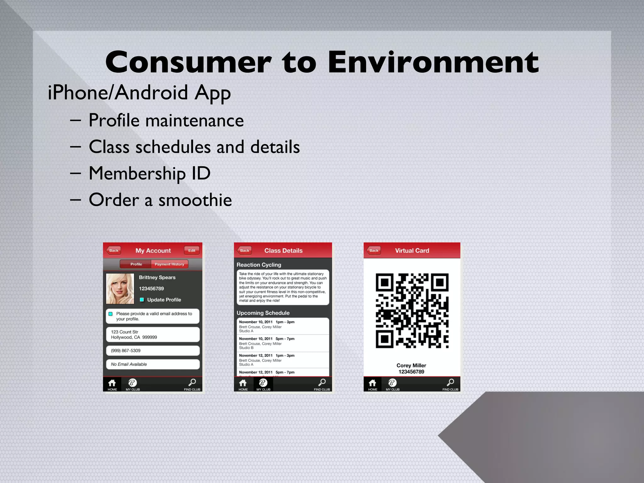 Consumer to Environment
iPhone/Android App
  –   Profile maintenance
  –   Class schedules and details
  –   Membership ID
  –   Order a smoothie




                                    17
 