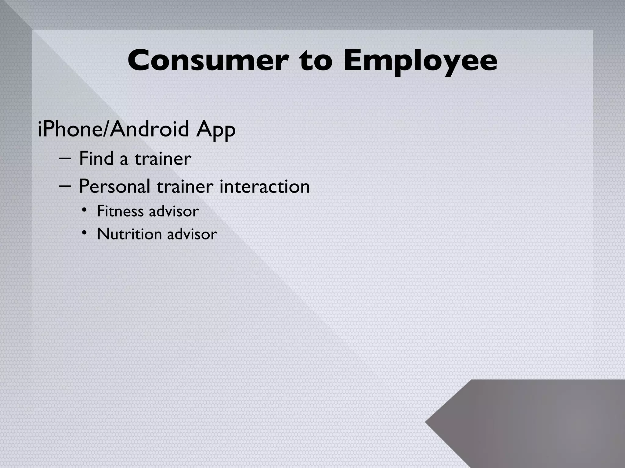 Consumer to Employee

iPhone/Android App
 – Find a trainer
 – Personal trainer interaction
   • Fitness advisor
   • Nutrition advisor




                                  19
 