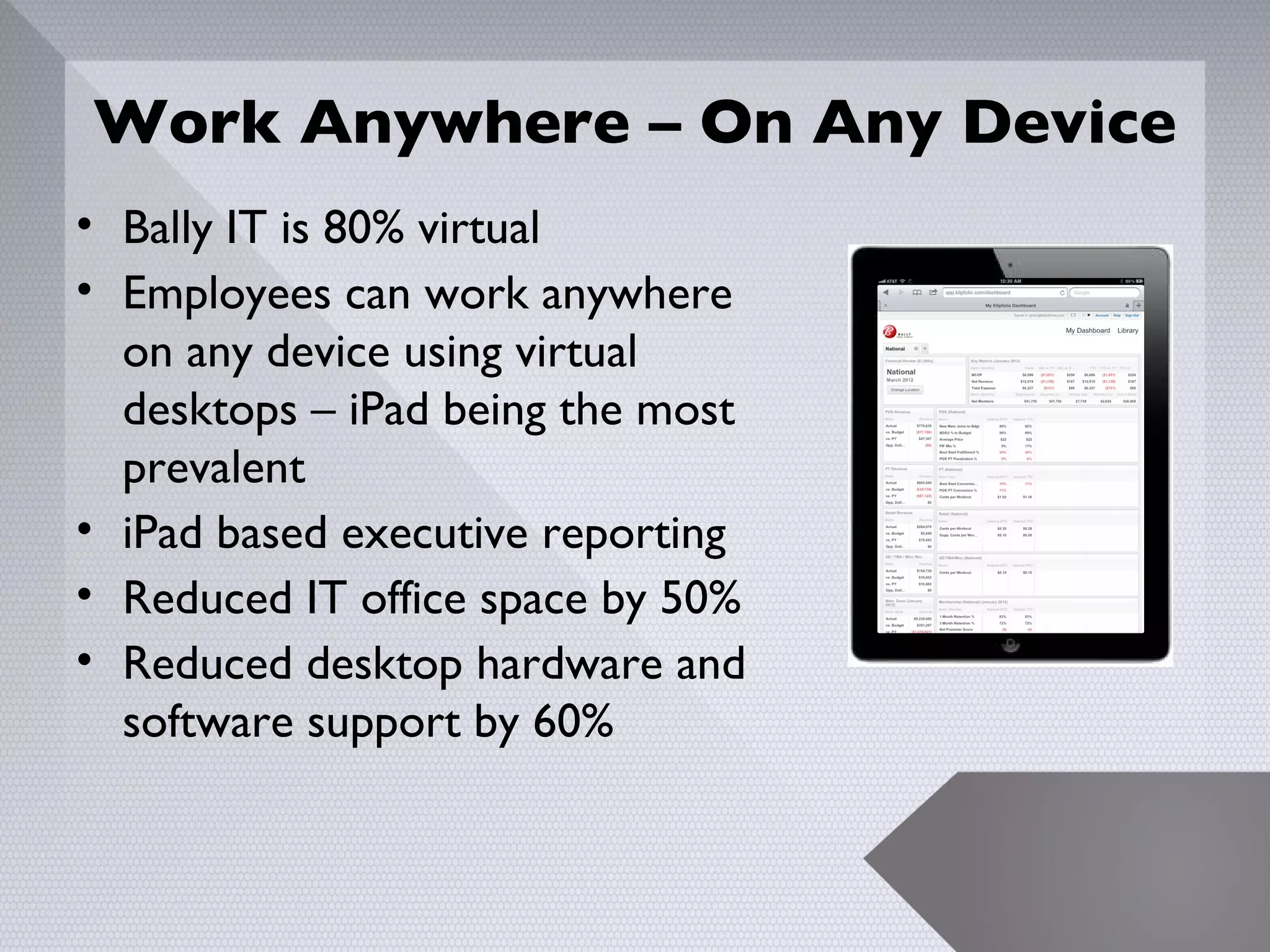 Work Anywhere – On Any Device
• Bally IT is 80% virtual
• Employees can work anywhere
  on any device using virtual
  desktops – iPad being the most
  prevalent
• iPad based executive reporting
• Reduced IT office space by 50%
• Reduced desktop hardware and
  software support by 60%


                                   21
 