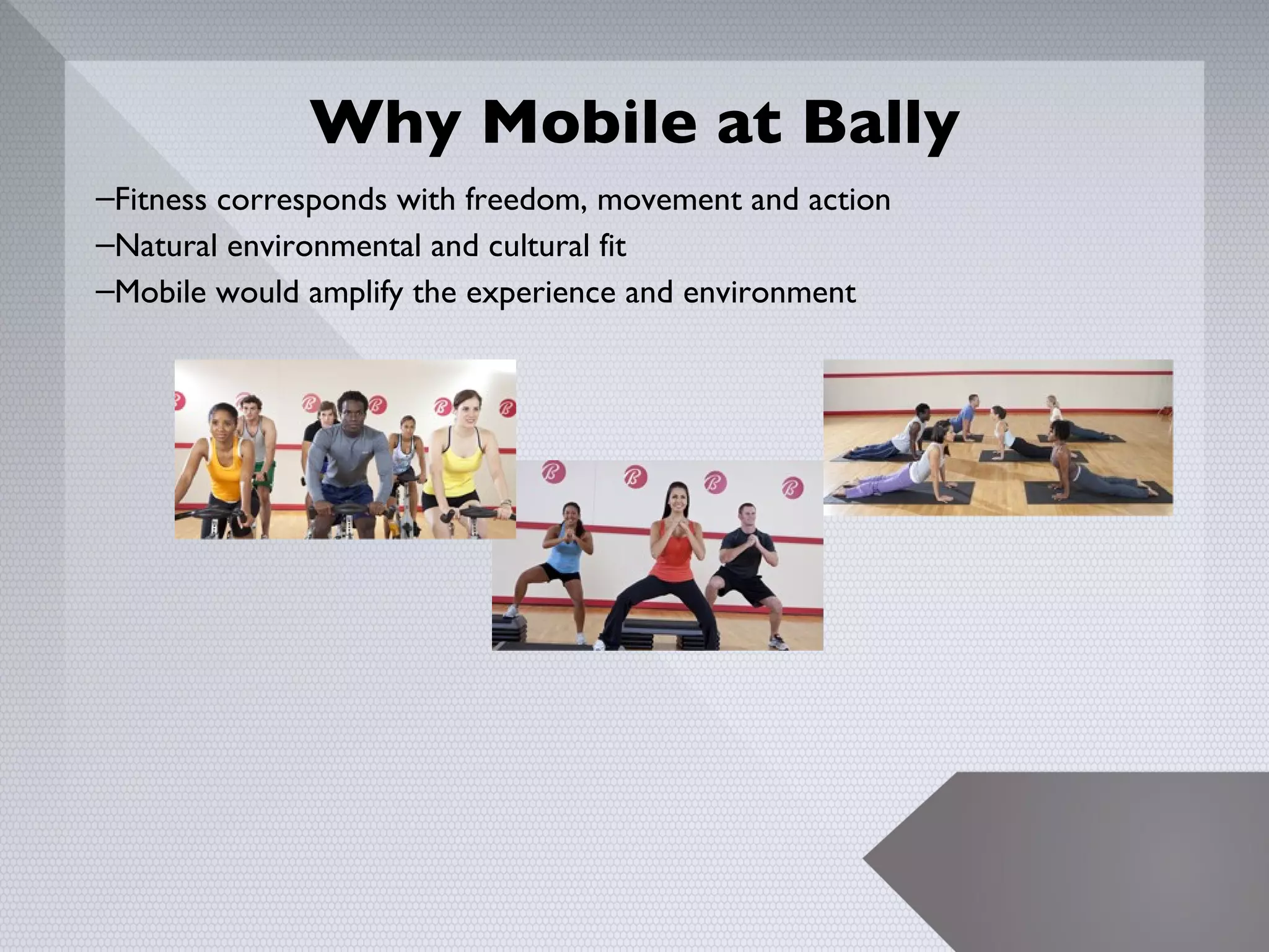 Why Mobile at Bally
–Fitness corresponds with freedom, movement and action
–Natural environmental and cultural fit
–Mobile would amplify the experience and environment




                                                         5
 