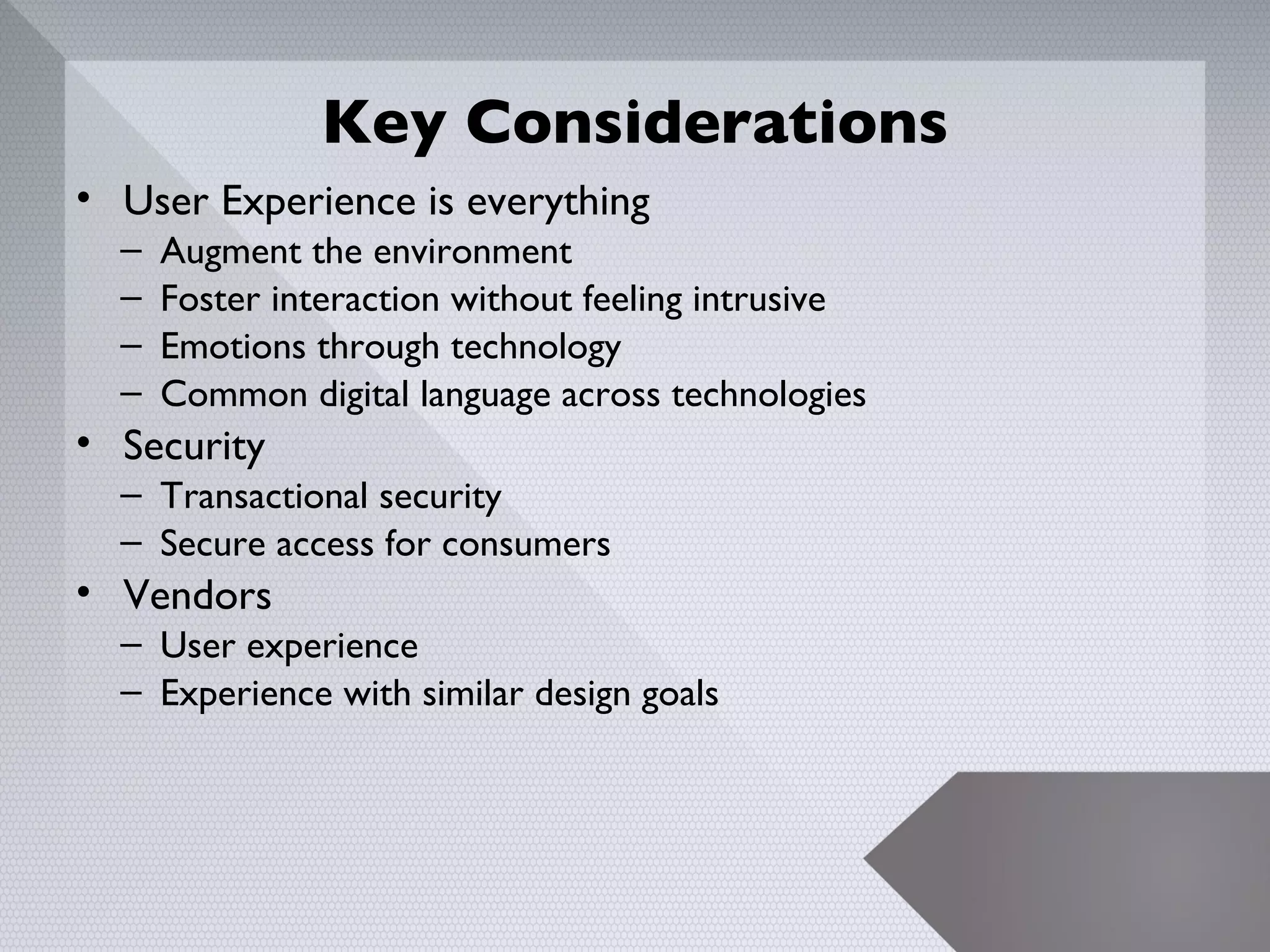 Key Considerations
• User Experience is everything
  –   Augment the environment
  –   Foster interaction without feeling intrusive
  –   Emotions through technology
  –   Common digital language across technologies
• Security
  – Transactional security
  – Secure access for consumers
• Vendors
  – User experience
  – Experience with similar design goals




                                                     22
 