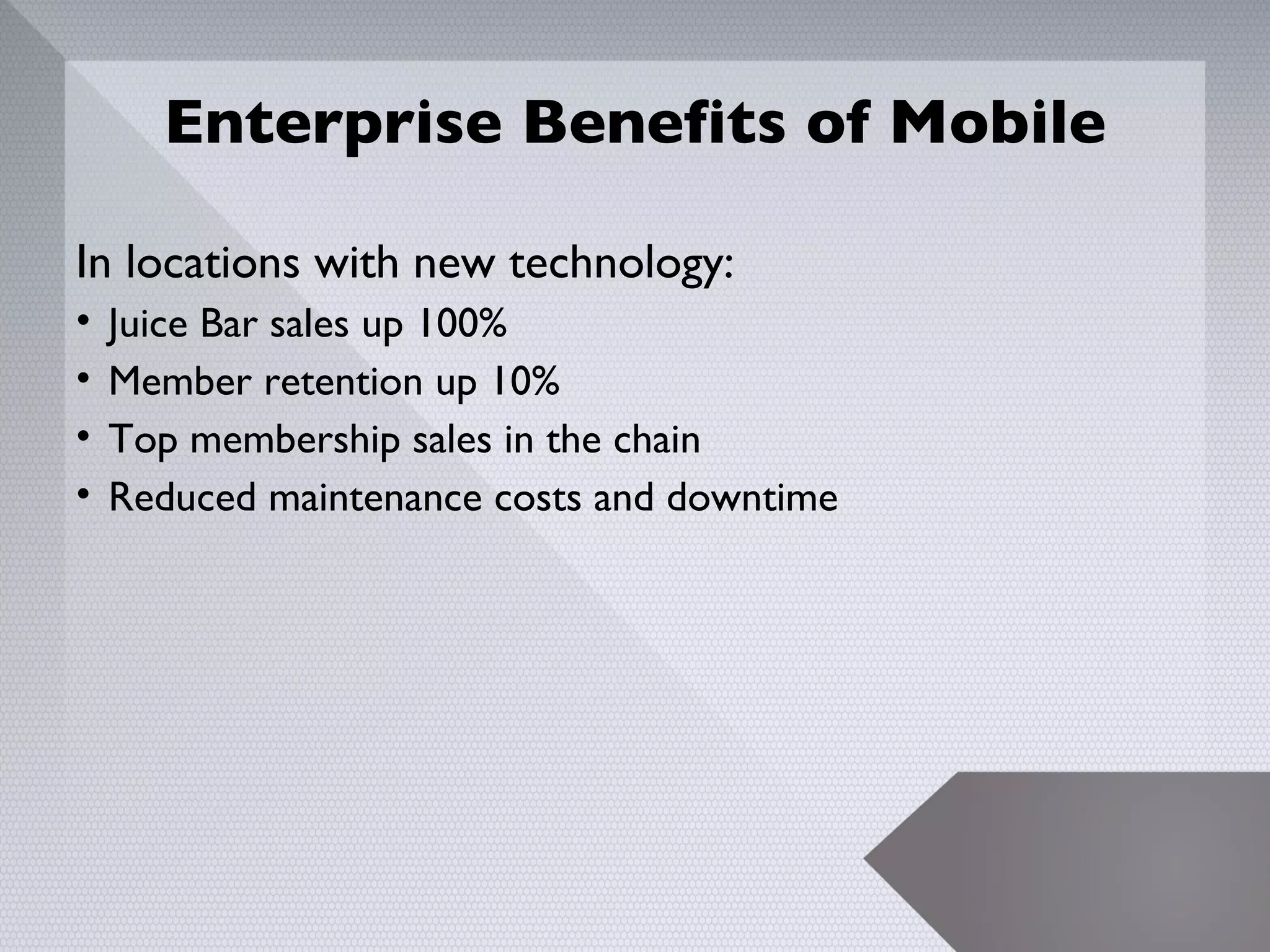 Enterprise Benefits of Mobile

In locations with new technology:
•   Juice Bar sales up 100%
•   Member retention up 10%
•   Top membership sales in the chain
•   Reduced maintenance costs and downtime




                                             23
 