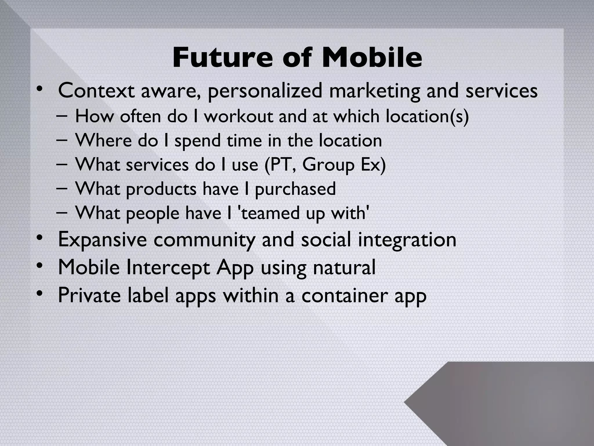 Future of Mobile
• Context aware, personalized marketing and services
  –   How often do I workout and at which location(s)
  –   Where do I spend time in the location
  –   What services do I use (PT, Group Ex)
  –   What products have I purchased
  –   What people have I 'teamed up with'
• Expansive community and social integration
• Mobile Intercept App using natural
• Private label apps within a container app




                                                        24
 