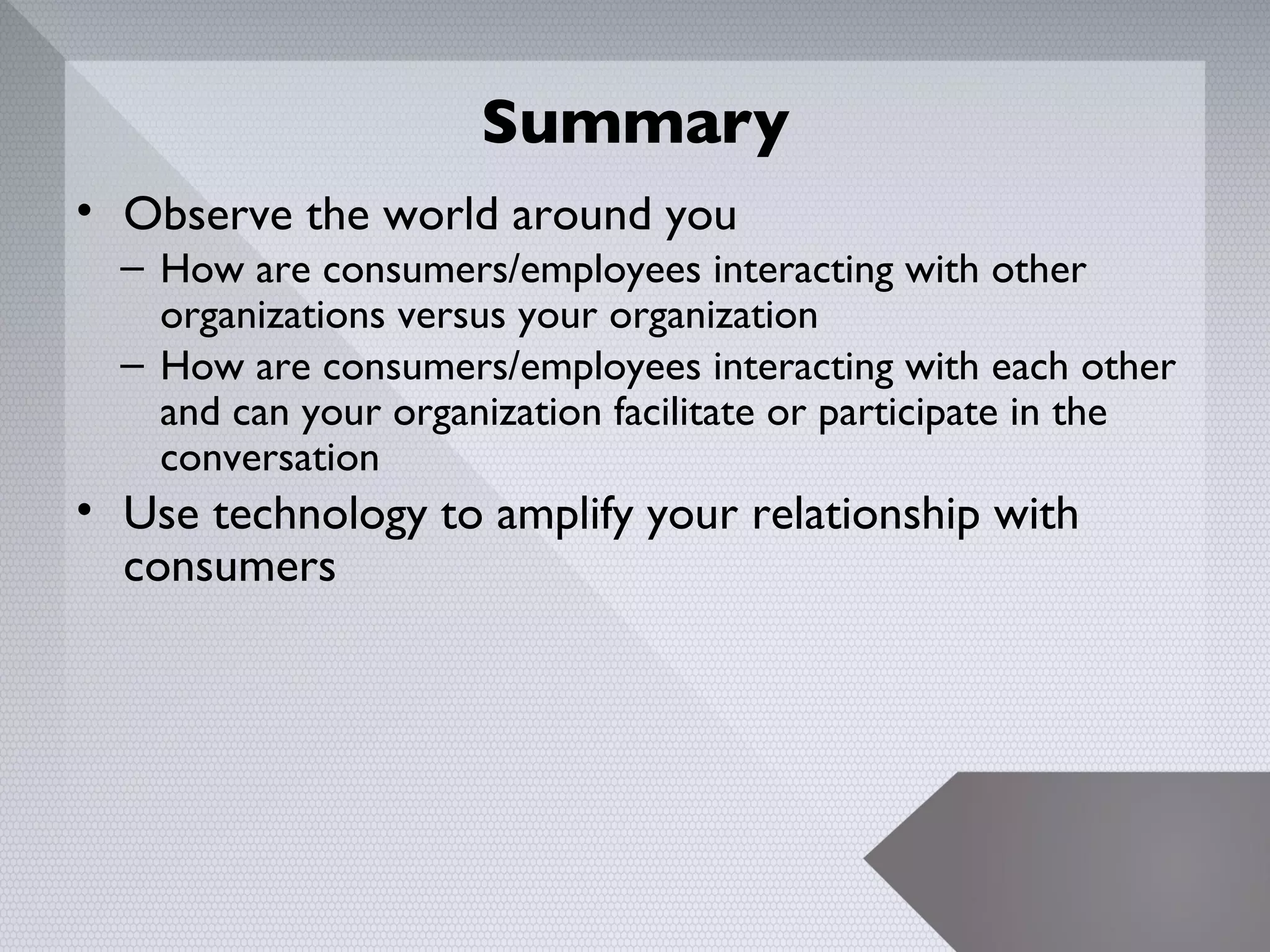 Summary
• Observe the world around you
  – How are consumers/employees interacting with other
    organizations versus your organization
  – How are consumers/employees interacting with each other
    and can your organization facilitate or participate in the
    conversation
• Use technology to amplify your relationship with
  consumers




                                                             25
 