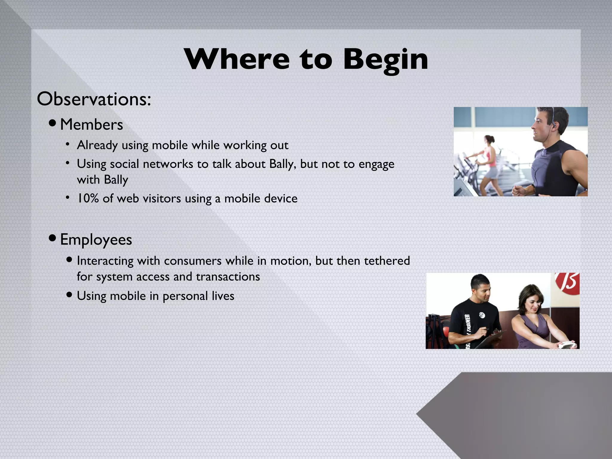 Where to Begin
Observations:
 • Members
   • Already using mobile while working out
   • Using social networks to talk about Bally, but not to engage
     with Bally
   • 10% of web visitors using a mobile device


 • Employees
   • Interacting with consumers while in motion, but then tethered
       for system access and transactions
   •   Using mobile in personal lives




                                                                     6
 