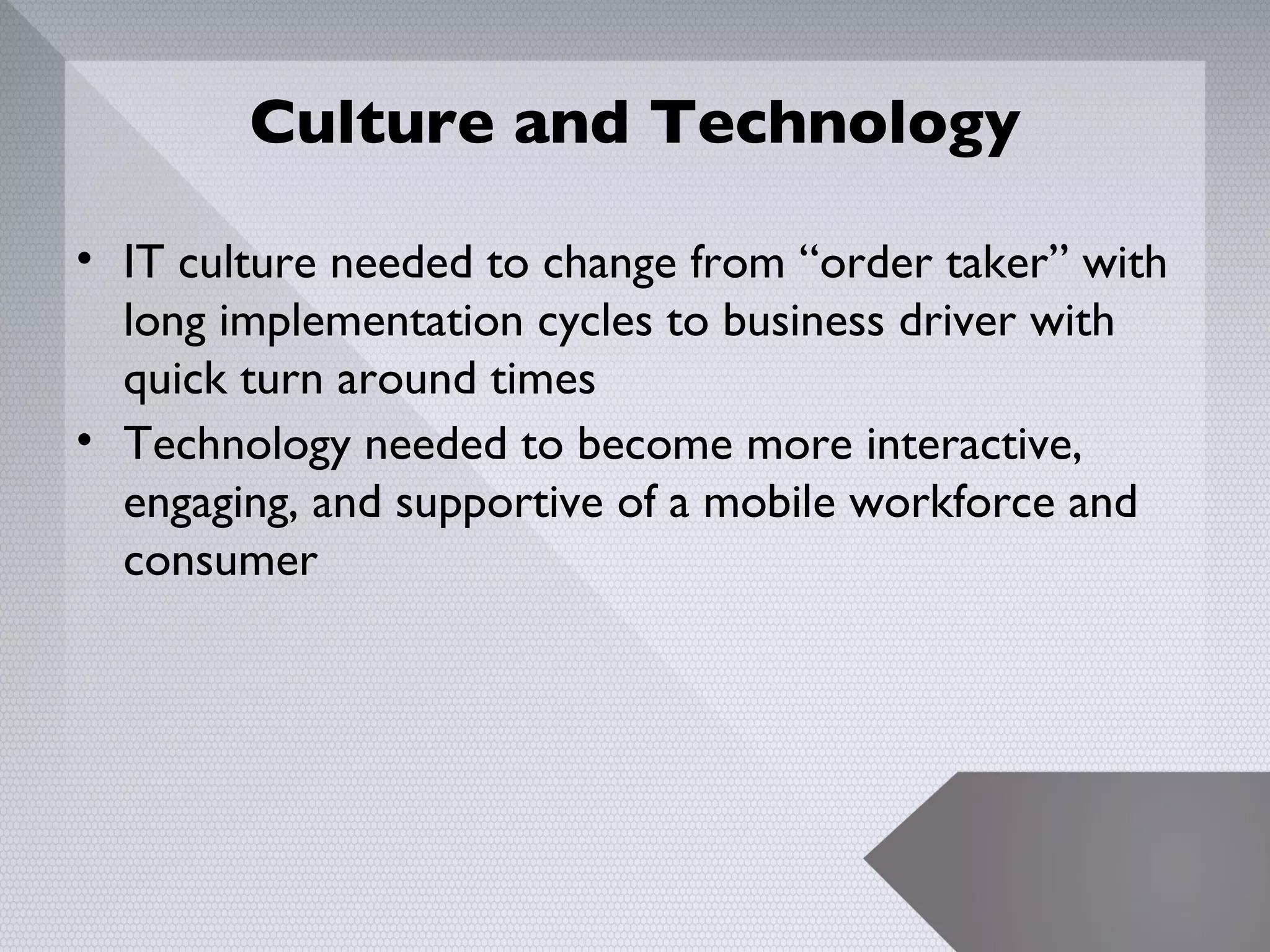 Culture and Technology

• IT culture needed to change from “order taker” with
  long implementation cycles to business driver with
  quick turn around times
• Technology needed to become more interactive,
  engaging, and supportive of a mobile workforce and
  consumer




                                                        7
 