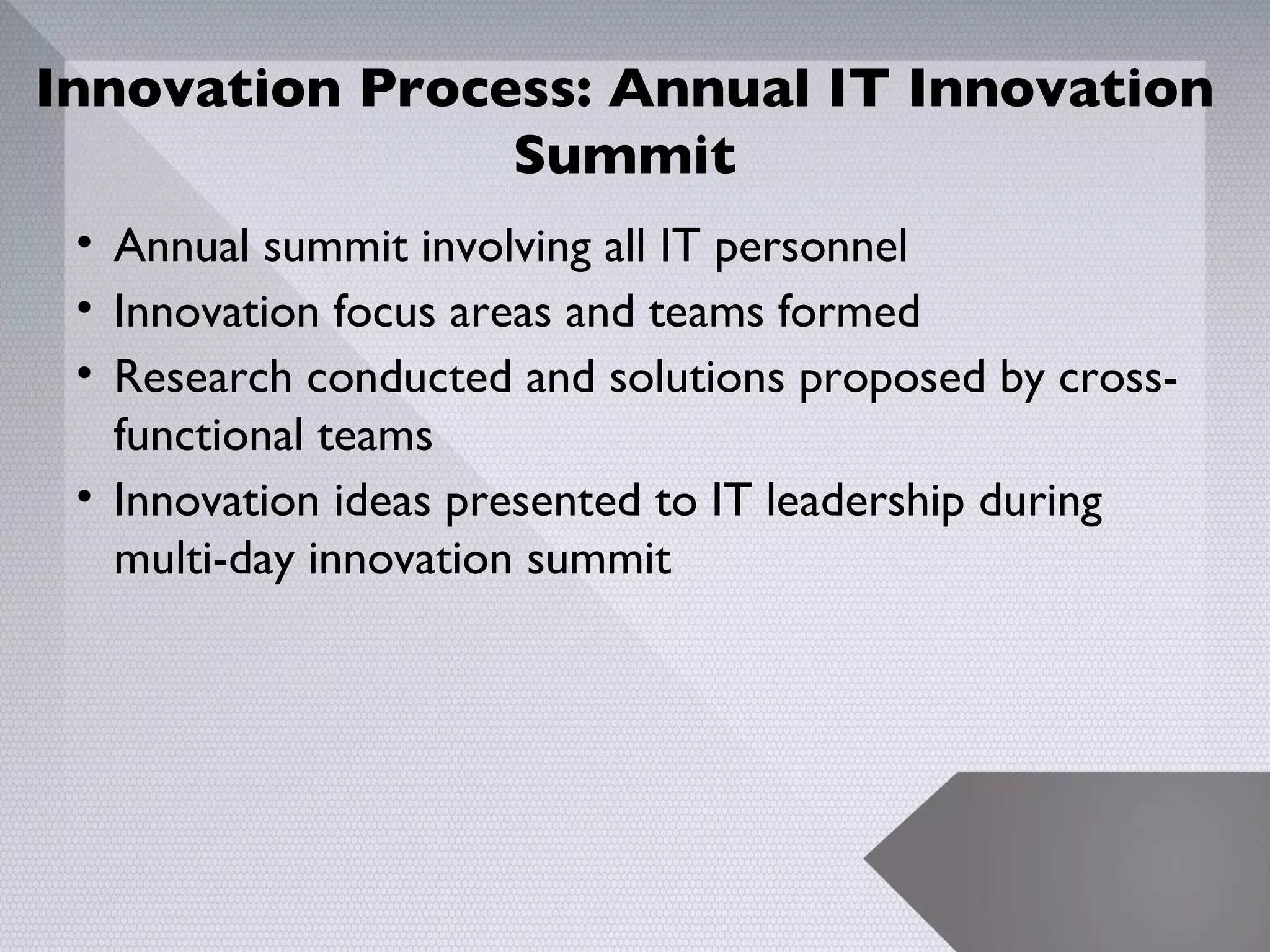 Innovation Process: Annual IT Innovation
                Summit
 • Annual summit involving all IT personnel
 • Innovation focus areas and teams formed
 • Research conducted and solutions proposed by cross-
   functional teams
 • Innovation ideas presented to IT leadership during
   multi-day innovation summit




                                                         9
 