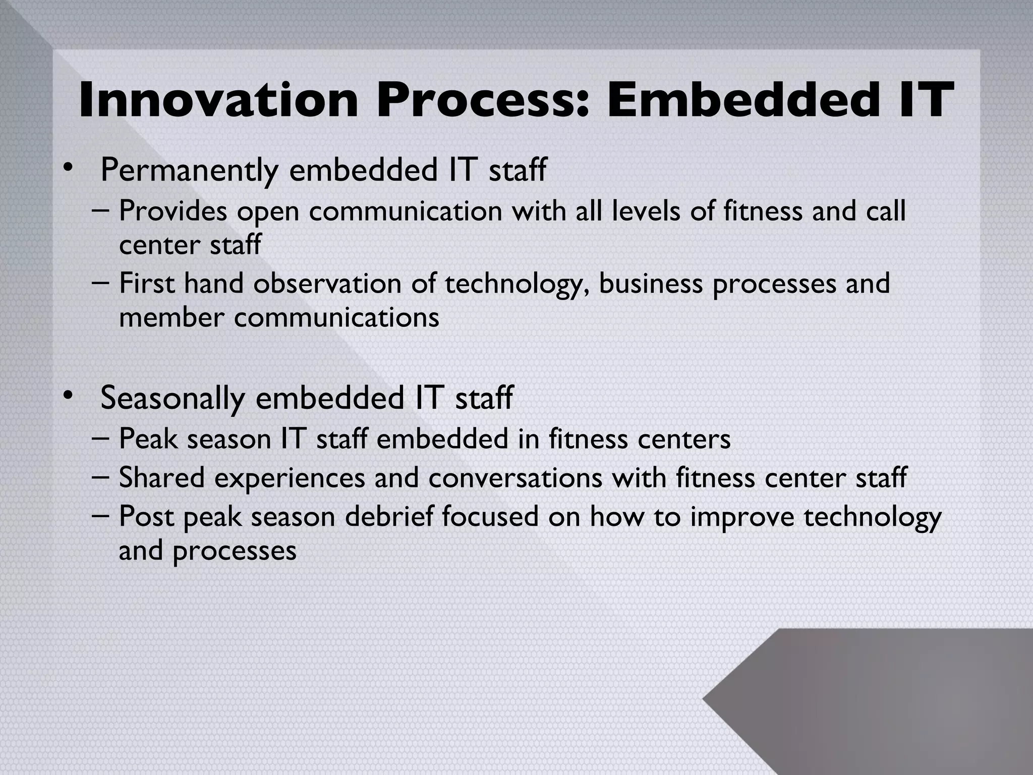 Innovation Process: Embedded IT
• Permanently embedded IT staff
  – Provides open communication with all levels of fitness and call
    center staff
  – First hand observation of technology, business processes and
    member communications

• Seasonally embedded IT staff
  – Peak season IT staff embedded in fitness centers
  – Shared experiences and conversations with fitness center staff
  – Post peak season debrief focused on how to improve technology
    and processes




                                                                      10
 