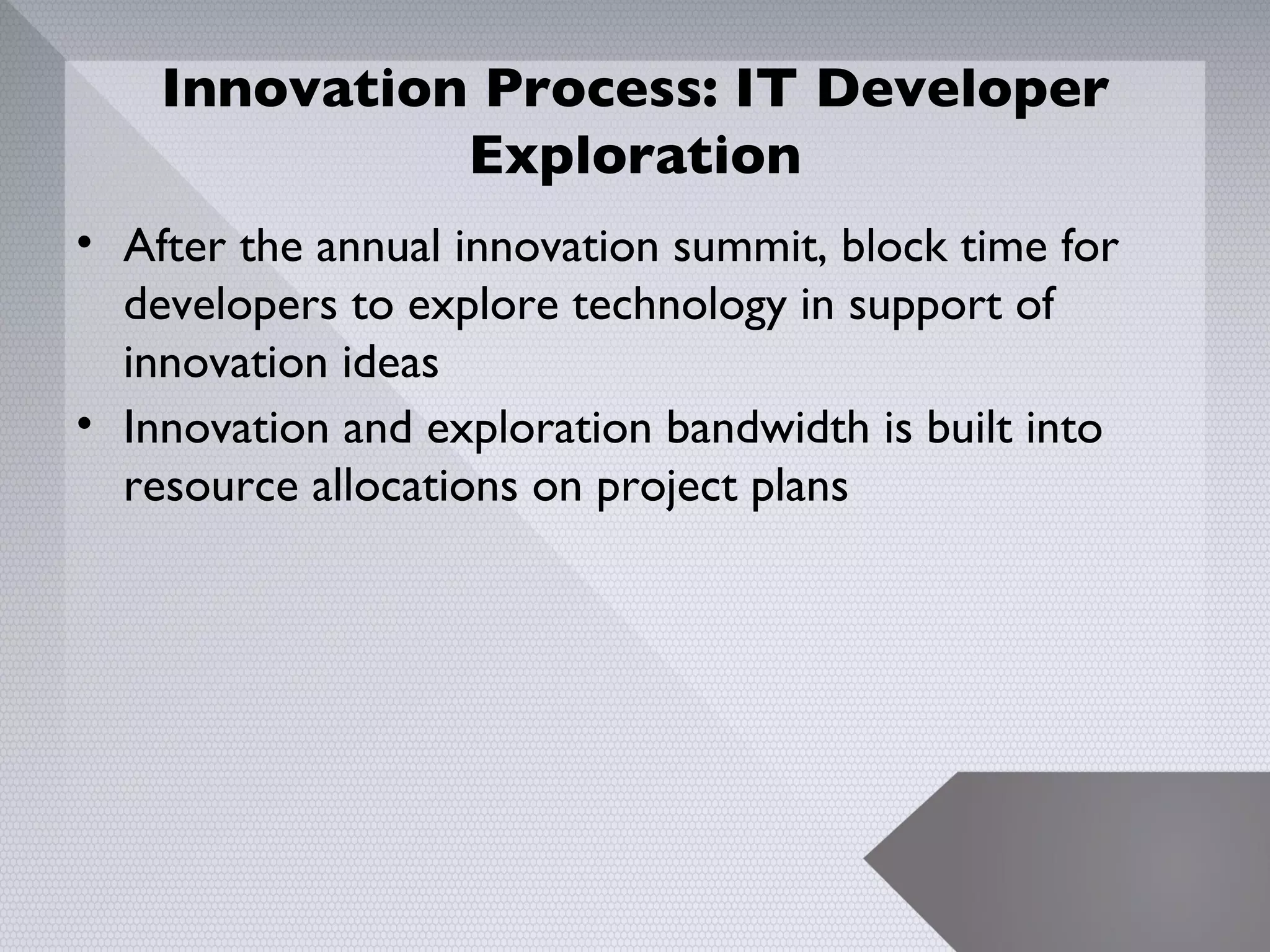 Innovation Process: IT Developer
              Exploration
• After the annual innovation summit, block time for
  developers to explore technology in support of
  innovation ideas
• Innovation and exploration bandwidth is built into
  resource allocations on project plans




                                                       11
 