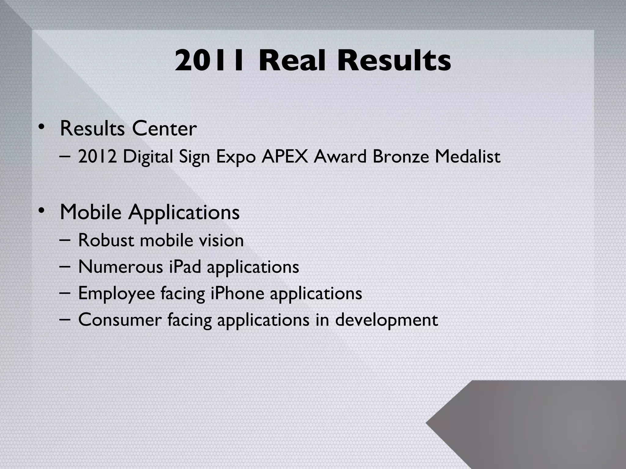 2011 Real Results

• Results Center
  – 2012 Digital Sign Expo APEX Award Bronze Medalist

• Mobile Applications
  –   Robust mobile vision
  –   Numerous iPad applications
  –   Employee facing iPhone applications
  –   Consumer facing applications in development




                                                        12
 