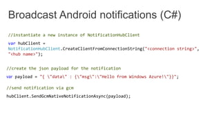 //instantiate a new instance of NotificationHubClient
var hubClient =
NotificationHubClient.CreateClientFromConnectionString("<connection string>",
"<hub name>");
//create the json payload for the notification
var payload = "{ "data" : {"msg":"Hello from Windows Azure!"}}";
//send notification via gcm
hubClient.SendGcmNativeNotificationAsync(payload);
 