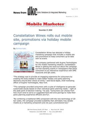Page 1 of 2


News from
                                                                           November 17, 2010




                                  November 17, 2010


Constellation Wines rolls out mobile
site, promotions via holiday mobile
campaign
By Rimma Kats

                             Constellation Wines has debuted a holiday
                             marketing campaign that includes a mobile site
                             and promotions to keep consumers up-to-date
                             with its brand.

                             The company partnered with Augme Technologies
                             for the mobile marketing initiative. Constellation
                             Wines is getting the word out about the campaign
                             via free-standing inserts in newspapers that direct
                             consumers to an interactive experience with SMS
                             keywords and QR codes.

“The strategy was to provide an engaging experience for consumers by
creating the tools needed to make better holiday and party-planning
decisions around their choice of wines,” said David Apple, chief marketing
officer of Augme Technologies, New York.

“This campaign provided consumers with a suite of intelligence to generate
customized results based on their individual party-planning needs – right at
the peak point of decision making,” he said. “Consumers can choose from
how much wine to serve or suggested food and wine pairings to make their
party-planning experience efficient and fun.

“By combining a traditional SMS component with the new technology of 2D
bar codes, the campaign provided scalability that ultimately may dictate
mobile as a marketing component and not just a promotional tool.”



                386 Park Avenue South, 10th Floor   New York, NY 10016
                   Telephone: (212) 685-4300    Fax: (212) 685-9024
                                   www.DKCnews.com
 