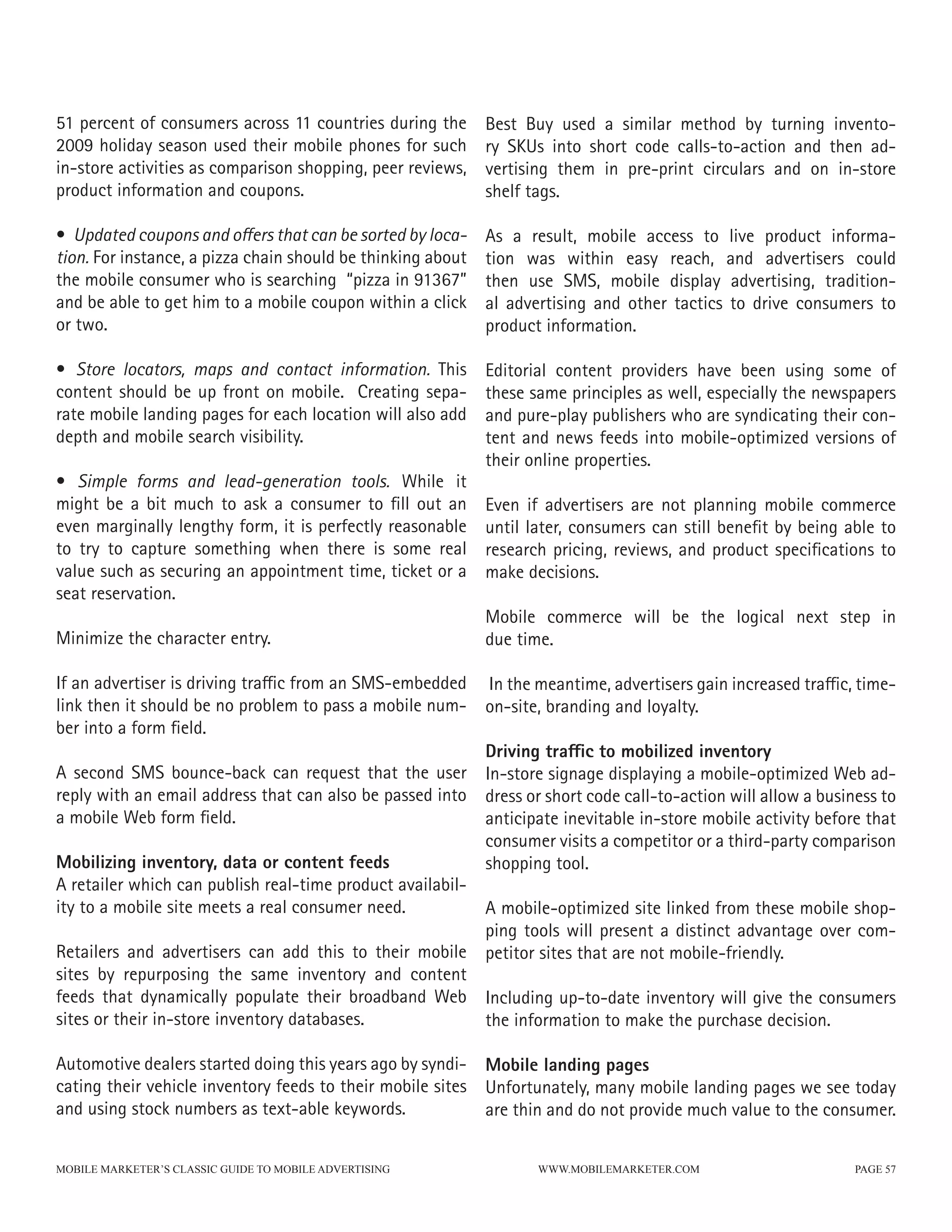 51 percent of consumers across 11 countries during the       Best Buy used a similar method by turning invento-
2009 holiday season used their mobile phones for such        ry SKUs into short code calls-to-action and then ad-
in-store activities as comparison shopping, peer reviews,    vertising them in pre-print circulars and on in-store
product information and coupons.                             shelf tags.

• Updated coupons and offers that can be sorted by loca-     As a result, mobile access to live product informa-
tion. For instance, a pizza chain should be thinking about   tion was within easy reach, and advertisers could
the mobile consumer who is searching “pizza in 91367”        then use SMS, mobile display advertising, tradition-
and be able to get him to a mobile coupon within a click     al advertising and other tactics to drive consumers to
or two.                                                      product information.

• Store locators, maps and contact information. This         Editorial content providers have been using some of
content should be up front on mobile. Creating sepa-         these same principles as well, especially the newspapers
rate mobile landing pages for each location will also add    and pure-play publishers who are syndicating their con-
depth and mobile search visibility.                          tent and news feeds into mobile-optimized versions of
                                                             their online properties.
• Simple forms and lead-generation tools. While it
might be a bit much to ask a consumer to fill out an         Even if advertisers are not planning mobile commerce
even marginally lengthy form, it is perfectly reasonable     until later, consumers can still benefit by being able to
to try to capture something when there is some real          research pricing, reviews, and product specifications to
value such as securing an appointment time, ticket or a      make decisions.
seat reservation.
                                                             Mobile commerce will be the logical next step in
Minimize the character entry.                                due time.

If an advertiser is driving traffic from an SMS-embedded     In the meantime, advertisers gain increased traffic, time-
link then it should be no problem to pass a mobile num-      on-site, branding and loyalty.
ber into a form field.
                                                             Driving traffic to mobilized inventory
A second SMS bounce-back can request that the user           In-store signage displaying a mobile-optimized Web ad-
reply with an email address that can also be passed into     dress or short code call-to-action will allow a business to
a mobile Web form field.                                     anticipate inevitable in-store mobile activity before that
                                                             consumer visits a competitor or a third-party comparison
Mobilizing inventory, data or content feeds                  shopping tool.
A retailer which can publish real-time product availabil-
ity to a mobile site meets a real consumer need.             A mobile-optimized site linked from these mobile shop-
                                                             ping tools will present a distinct advantage over com-
Retailers and advertisers can add this to their mobile       petitor sites that are not mobile-friendly.
sites by repurposing the same inventory and content
feeds that dynamically populate their broadband Web          Including up-to-date inventory will give the consumers
sites or their in-store inventory databases.                 the information to make the purchase decision.

Automotive dealers started doing this years ago by syndi- Mobile landing pages
cating their vehicle inventory feeds to their mobile sites Unfortunately, many mobile landing pages we see today
and using stock numbers as text-able keywords.             are thin and do not provide much value to the consumer.


MOBILE MARKETER’S CLASSIC GUIDE TO MOBILE ADVERTISING               WWW.MOBILEMARKETER.COM                        PAGE 57
 