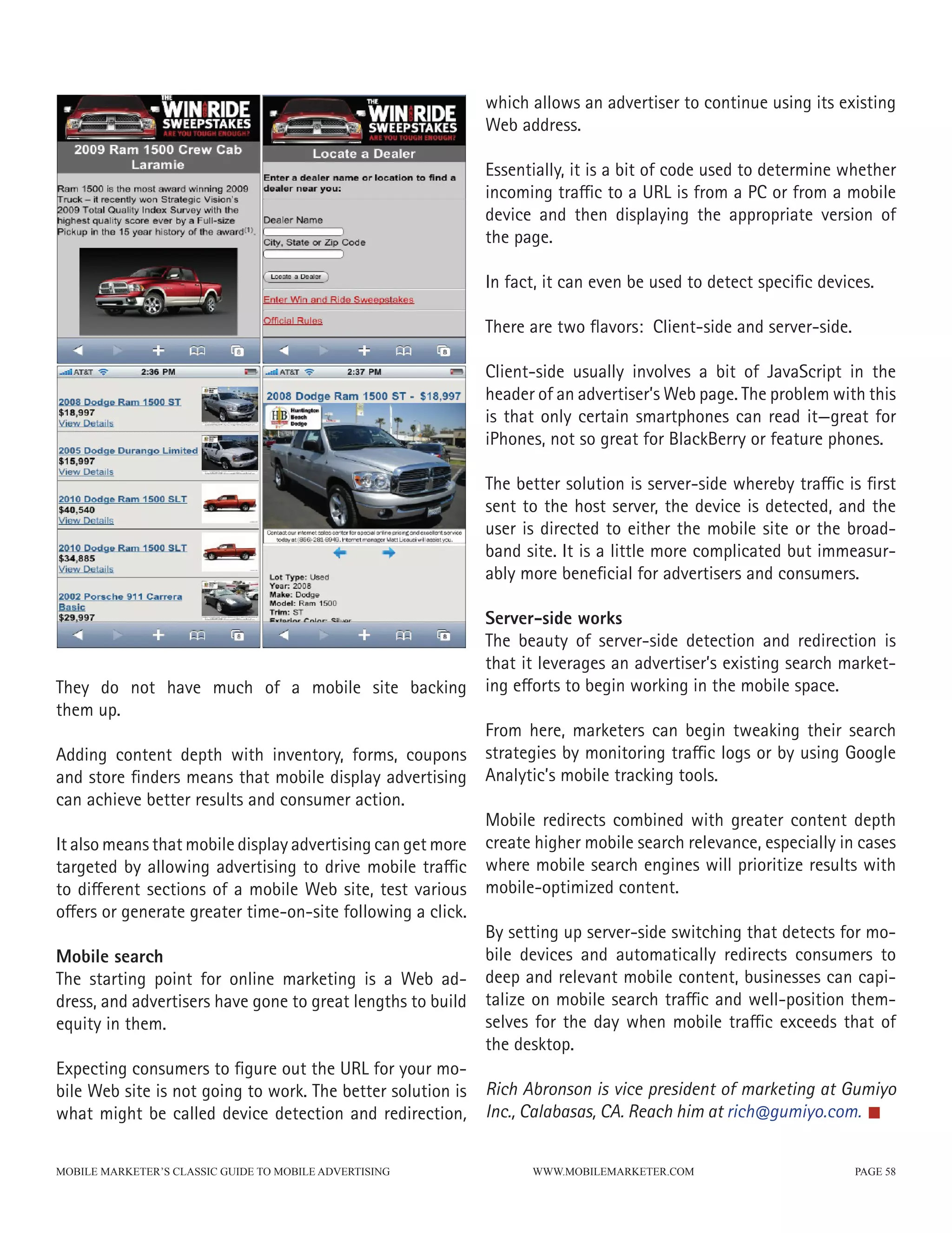which allows an advertiser to continue using its existing
                                                           Web address.

                                                           Essentially, it is a bit of code used to determine whether
                                                           incoming traffic to a URL is from a PC or from a mobile
                                                           device and then displaying the appropriate version of
                                                           the page.

                                                           In fact, it can even be used to detect specific devices.

                                                           There are two flavors: Client-side and server-side.

                                                           Client-side usually involves a bit of JavaScript in the
                                                           header of an advertiser’s Web page. The problem with this
                                                           is that only certain smartphones can read it—great for
                                                           iPhones, not so great for BlackBerry or feature phones.

                                                           The better solution is server-side whereby traffic is first
                                                           sent to the host server, the device is detected, and the
                                                           user is directed to either the mobile site or the broad-
                                                           band site. It is a little more complicated but immeasur-
                                                           ably more beneficial for advertisers and consumers.

                                                           Server-side works
                                                           The beauty of server-side detection and redirection is
                                                           that it leverages an advertiser’s existing search market-
They do not have much of a mobile site backing             ing efforts to begin working in the mobile space.
them up.
                                                           From here, marketers can begin tweaking their search
Adding content depth with inventory, forms, coupons strategies by monitoring traffic logs or by using Google
and store finders means that mobile display advertising Analytic’s mobile tracking tools.
can achieve better results and consumer action.
                                                           Mobile redirects combined with greater content depth
It also means that mobile display advertising can get more create higher mobile search relevance, especially in cases
targeted by allowing advertising to drive mobile traffic where mobile search engines will prioritize results with
to different sections of a mobile Web site, test various mobile-optimized content.
offers or generate greater time-on-site following a click.
                                                           By setting up server-side switching that detects for mo-
Mobile search                                              bile devices and automatically redirects consumers to
The starting point for online marketing is a Web ad- deep and relevant mobile content, businesses can capi-
dress, and advertisers have gone to great lengths to build talize on mobile search traffic and well-position them-
equity in them.                                            selves for the day when mobile traffic exceeds that of
                                                           the desktop.
Expecting consumers to figure out the URL for your mo-
bile Web site is not going to work. The better solution is Rich Abronson is vice president of marketing at Gumiyo
what might be called device detection and redirection, Inc., Calabasas, CA. Reach him at rich@gumiyo.com.

MOBILE MARKETER’S CLASSIC GUIDE TO MOBILE ADVERTISING             WWW.MOBILEMARKETER.COM                         PAGE 58
 