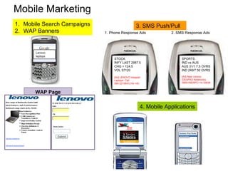 Mobile Marketing ,[object Object],[object Object],3. SMS Push/Pull 4. Mobile Applications WAP Page Lenovo laptops SPORTS IND vs AUS AUS 31/1 7.5 OVRS IND 249/7 50 OVRS [Ad] New Lenovo IDEAPAD Notebooks. SMS<NEWPC> to 53636 STOCK INFY LAST 2987.5  CHG + 124.5 VOL 57120  [Ad] LENOVO Ideapad Laptops. Call 080-22108412 for info 1. Phone Response Ads 2. SMS Response Ads The Ideapad gallery X Series Y Series Locate a Store Support 