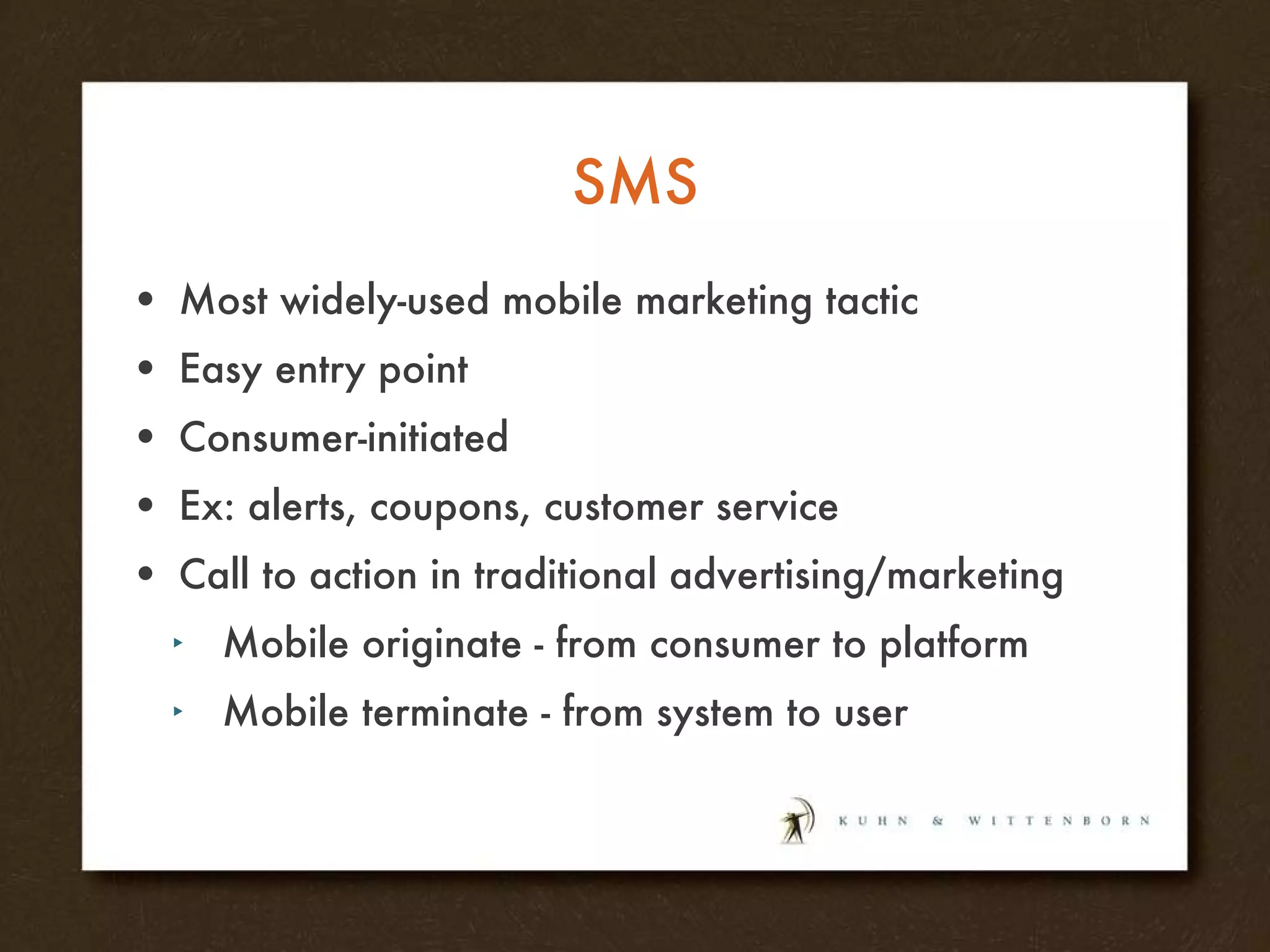 SMS Most widely-used mobile marketing tactic Easy entry point Consumer-initiated Ex: alerts, coupons, customer service Call to action in traditional advertising/marketing Mobile originate - from consumer to platform Mobile terminate - from system to user 