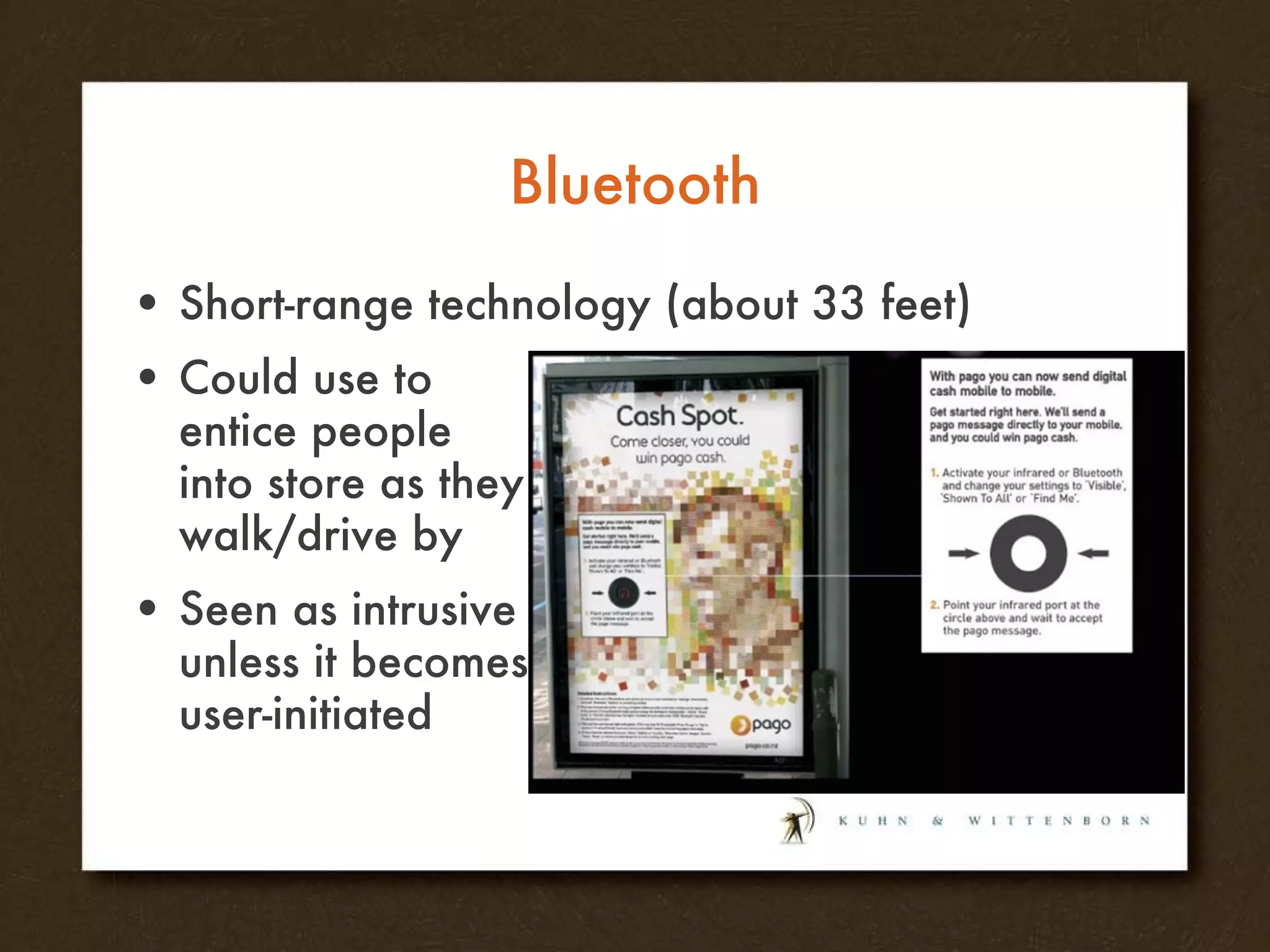 Bluetooth Short-range technology (about 33 feet) Could use to entice people into store as they walk/drive by Seen as intrusive unless it becomes user-initiated 