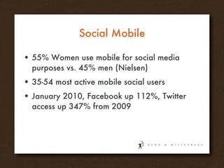 Social Mobile 55% Women use mobile for social media purposes vs. 45% men (Nielsen) 35-54 most active mobile social users January 2010, Facebook up 112%, Twitter access up 347% from 2009 