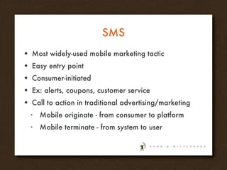 SMS Most widely-used mobile marketing tactic Easy entry point Consumer-initiated Ex: alerts, coupons, customer service Call to action in traditional advertising/marketing Mobile originate - from consumer to platform Mobile terminate - from system to user 