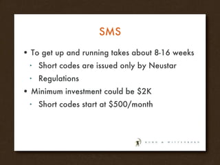 SMS To get up and running takes about 8-16 weeks Short codes are issued only by Neustar Regulations Minimum investment could be $2K Short codes start at $500/month  