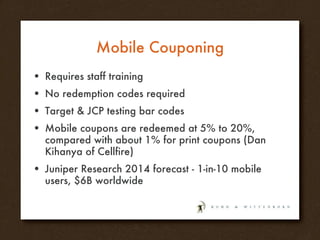 Mobile Couponing Requires staff training No redemption codes required Target & JCP testing bar codes Mobile coupons are redeemed at 5% to 20%, compared with about 1% for print coupons (Dan Kihanya of Cellfire) Juniper Research 2014 forecast - 1-in-10 mobile users, $6B worldwide 