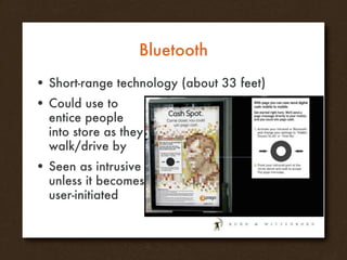 Bluetooth Short-range technology (about 33 feet) Could use to entice people into store as they walk/drive by Seen as intrusive unless it becomes user-initiated 