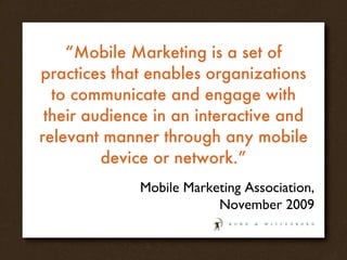 “ Mobile Marketing is a set of practices that enables organizations to communicate and engage with their audience in an interactive and relevant manner through any mobile device or network.” Mobile Marketing Association, November 2009 