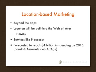 Location-based Marketing Beyond the apps: Location will be built into the Web all over  HTML5 Services like Placecast Forecasted to reach $4 billion in spending by 2015 (Borell & Associates via  AdAge ) 