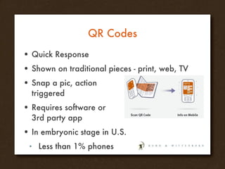QR Codes Quick Response Shown on traditional pieces - print, web, TV Snap a pic, action  triggered Requires software or 3rd party app In embryonic stage in U.S. Less than 1% phones 