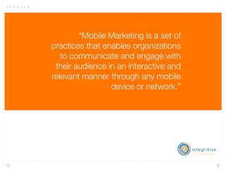 “Mobile Marketing is a set of
practices that enables organizations
   to communicate and engage with
 their audience in an interactive and
relevant manner through any mobile
                 device or network.”


                 -Mobile Marketing Association, November 2009
 