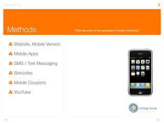 3




Methods                    What are some of the examples of mobile marketing?




 Website: Mobile Version

 Mobile Apps

 SMS / Text Messaging

 Barcodes

 Mobile Coupons

 YouTube
 