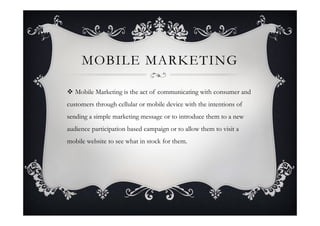 MOBILE MARKETING

 Mobile Marketing is the act of communicating with consumer and
customers through cellular or mobile device with the intentions of
sending a simple marketing message or to introduce them to a new
audience participation based campaign or to allow them to visit a
mobile website to see what in stock for them.
 