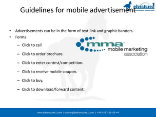 www.edventures1.com | training@edventures1.com | +91-9787-55-55-44
Guidelines for mobile advertisement
• Advertisements can be in the form of text link and graphic banners.
• Forms
– Click to call
– Click to order brochure.
– Click to enter contest/competition.
– Click to receive mobile coupon.
– Click to buy.
– Click to download/forward content.
 