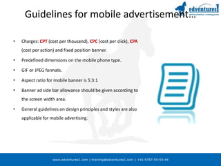 www.edventures1.com | training@edventures1.com | +91-9787-55-55-44
Guidelines for mobile advertisement…
• Charges: CPT (cost per thousand), CPC (cost per click), CPA
(cost per action) and fixed position banner.
• Predefined dimensions on the mobile phone type.
• GIF or JPEG formats.
• Aspect ratio for mobile banner is 5:3:1
• Banner ad side bar allowance should be given according to
the screen width area.
• General guidelines on design principles and styles are also
applicable for mobile advertising.
 