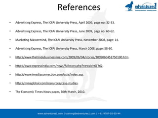 www.edventures1.com | training@edventures1.com | +91-9787-55-55-44
References
• Advertising Express, The ICFAI University Press, April 2009, page no: 32-33.
• Advertising Express, The ICFAI University Press, June 2009, page no: 60-62.
• Marketing Mastermind, The ICFAI University Press, November 2008, page: 14.
• Advertising Express, The ICFAI University Press, March 2008, page: 58-60.
• http://www.thehindubusinessline.com/2009/06/04/stories/2009060451750100.htm.
• http://www.expressindia.com/news/fullstory.php?newsid=61762.
• http://www.imediaconnection.com/asia/index.asp.
• http://mmaglobal.com/resources/case-studies.
• The Economic Times News paper, 30th March, 2010.
 