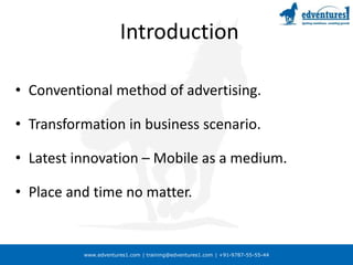 www.edventures1.com | training@edventures1.com | +91-9787-55-55-44
Introduction
• Conventional method of advertising.
• Transformation in business scenario.
• Latest innovation – Mobile as a medium.
• Place and time no matter.
 