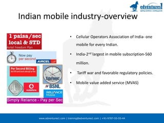 www.edventures1.com | training@edventures1.com | +91-9787-55-55-44
Indian mobile industry-overview
• Cellular Operators Association of India- one
mobile for every Indian.
• India-2nd largest in mobile subscription-560
million.
• Tariff war and favorable regulatory policies.
• Mobile value added service (MVAS)
 