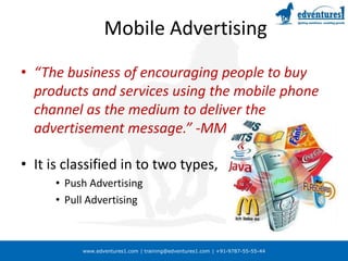 www.edventures1.com | training@edventures1.com | +91-9787-55-55-44
Mobile Advertising
• “The business of encouraging people to buy
products and services using the mobile phone
channel as the medium to deliver the
advertisement message.” -MMA
• It is classified in to two types,
• Push Advertising
• Pull Advertising
 