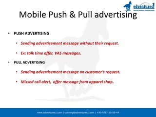 www.edventures1.com | training@edventures1.com | +91-9787-55-55-44
Mobile Push & Pull advertising
• PUSH ADVERTISING
• Sending advertisement message without their request.
• Ex: talk time offer, VAS messages.
• PULL ADVERTISING
• Sending advertisement message on customer’s request.
• Missed call alert, offer message from apparel shop.
 
