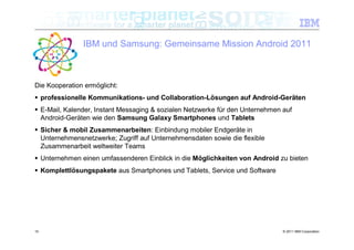 IBM und Samsung: Gemeinsame Mission Android 2011



Die Kooperation ermöglicht:
 professionelle Kommunikations- und Collaboration-Lösungen auf Android-Geräten
 E-Mail, Kalender, Instant Messaging & sozialen Netzwerke für den Unternehmen auf
  Android-Geräten wie den Samsung Galaxy Smartphones und Tablets
 Sicher & mobil Zusammenarbeiten: Einbindung mobiler Endgeräte in
  Unternehmensnetzwerke; Zugriff auf Unternehmensdaten sowie die flexible
  Zusammenarbeit weltweiter Teams
 Unternehmen einen umfassenderen Einblick in die Möglichkeiten von Android zu bieten
 Komplettlösungspakete aus Smartphones und Tablets, Service und Software




10                                                                             © 2011 IBM Corporation
 