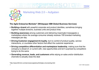 Marketing Web 2.0 – Aufgaben



The Agile Enterprise Marketer* (Whitepaper IBM Global Business Services)
 Building a brand with powerful corporate and product identities, sometimes bringing
  together multiple divisions, business units and product lines
 Building awareness among customers and delivering meaningful messagesto a
  marketplace where the average consumer already receives 700 branded marketing
  messages per day
 Driving Customer engagement & loyalty, but no control of product quality, service
  interactions, or countless other factors that affect the customer experience
 Driving competitive differentiation and marketplace leadership, making sure that the
  company is ahead of, or current with, new opportunities and isn’t surprised by competitors
  trying to do the same
 Generating revenue, leads, and customers while relying on sales and/or distribution
  channels to actually close the deal


*http://www-935.ibm.com/services/us/gbs/bus/html/gbs-cmo-landing.html
11                                                                                 © 2011 IBM Corporation
 