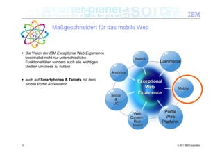 Maßgeschneidert für das mobile Web



 Die Vision der IBM Exceptional Web Experience
  beeinhaltet nicht nur unterschiedliche
  Funktionalitäten sondern auch alle wichtigen
  Medien um diese zu nutzen


 auch auf Smartphones & Tablets mit dem
  Mobile Portal Accelerator




14                                                    © 2011 IBM Corporation
 