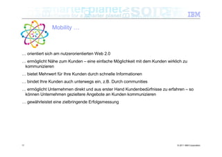 Mobility …



… orientiert sich am nutzerorientierten Web 2.0
… ermöglicht Nähe zum Kunden – eine einfache Möglichkeit mit dem Kunden wirklich zu
 kommunizieren
… bietet Mehrwert für Ihre Kunden durch schnelle Informationen
… bindet Ihre Kunden auch unterwegs ein, z.B. Durch communities
… ermöglicht Unternehmen direkt und aus erster Hand Kundenbedürfnisse zu erfahren – so
 können Unternehmen gezieltere Angebote an Kunden kommunizieren
… gewährleistet eine zielbringende Erfolgsmessung




17                                                                            © 2011 IBM Corporation
 