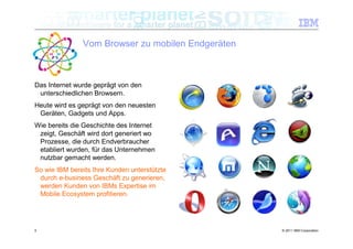 Vom Browser zu mobilen Endgeräten



Das Internet wurde geprägt von den
 unterschiedlichen Browsern.
Heute wird es geprägt von den neuesten
 Geräten, Gadgets und Apps.
Wie bereits die Geschichte des Internet
 zeigt, Geschäft wird dort generiert wo
 Prozesse, die durch Endverbraucher
 etabliert wurden, für das Unternehmen
 nutzbar gemacht werden.
So wie IBM bereits Ihre Kunden unterstützte
 durch e-business Geschäft zu generieren,
 werden Kunden von IBMs Expertise im
 Mobile Ecosystem profitieren.




5                                                  © 2011 IBM Corporation
 